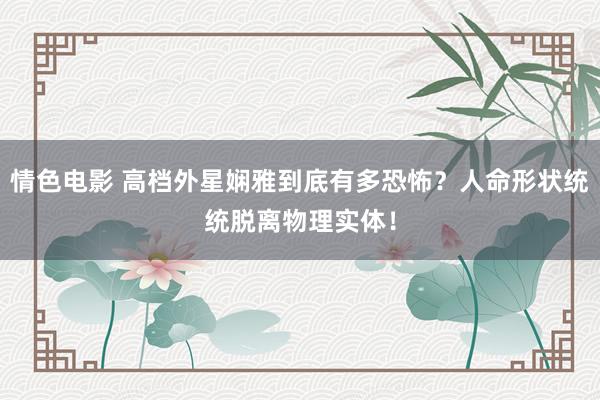 情色电影 高档外星娴雅到底有多恐怖？人命形状统统脱离物理实体！