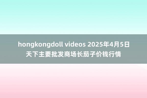 hongkongdoll videos 2025年4月5日天下主要批发商场长茄子价钱行情