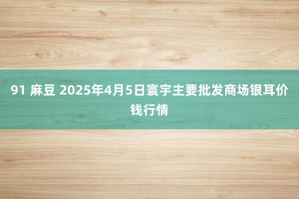91 麻豆 2025年4月5日寰宇主要批发商场银耳价钱行情