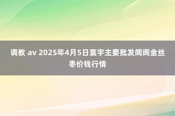 调教 av 2025年4月5日寰宇主要批发阛阓金丝枣价钱行情