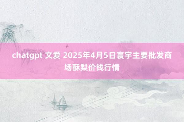 chatgpt 文爱 2025年4月5日寰宇主要批发商场酥梨价钱行情