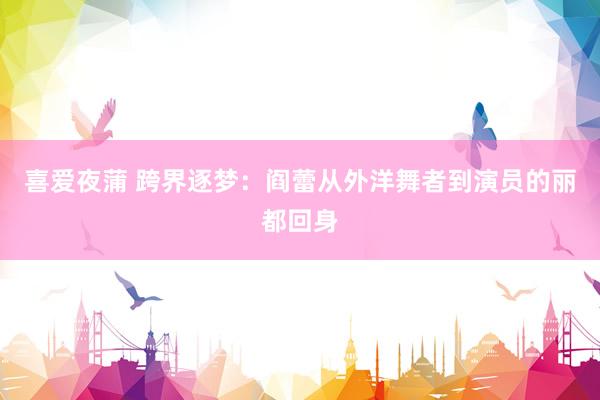 喜爱夜蒲 跨界逐梦:阎蕾从外洋舞者到演员的丽都回身