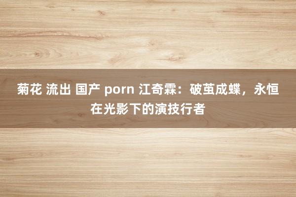 菊花 流出 国产 porn 江奇霖:破茧成蝶,永恒在光影下的演技行者