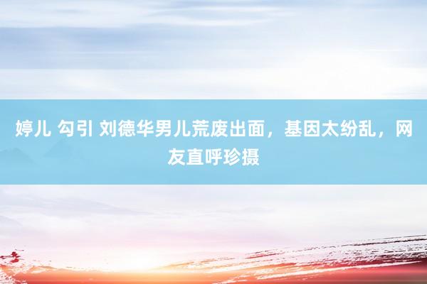 婷儿 勾引 刘德华男儿荒废出面,基因太纷乱,网友直呼珍摄