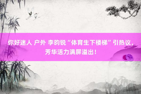 你好迷人 户外 李昀锐“体育生下楼梯”引热议,芳华活力满屏溢出!