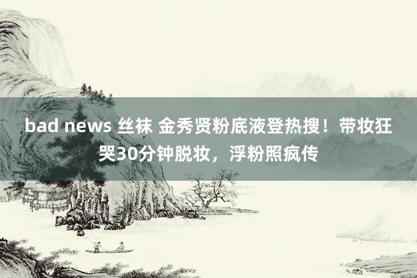bad news 丝袜 金秀贤粉底液登热搜！带妆狂哭30分钟脱妆，浮粉照疯传