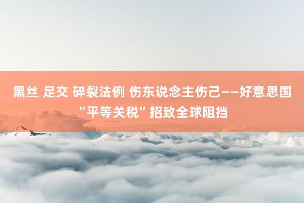 黑丝 足交 碎裂法例 伤东说念主伤己——好意思国“平等关税”招致全球阻挡