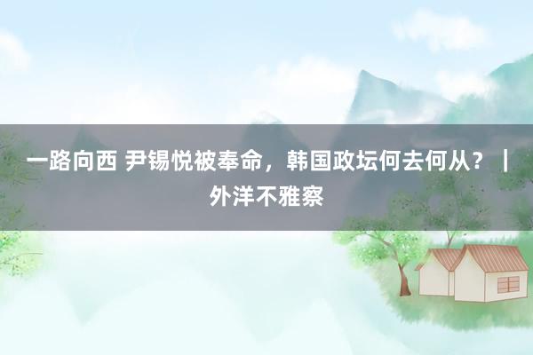 一路向西 尹锡悦被奉命,韩国政坛何去何从?|外洋不雅察