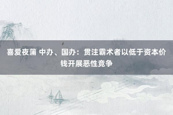 喜爱夜蒲 中办、国办:贯注霸术者以低于资本价钱开展恶性竞争