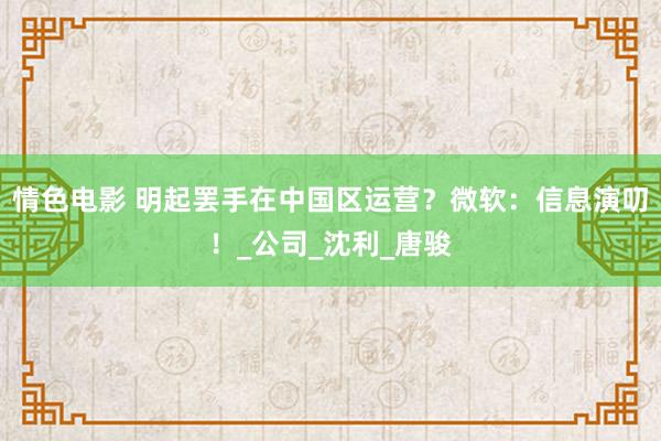 情色电影 明起罢手在中国区运营？微软：信息演叨！_公司_沈利_唐骏