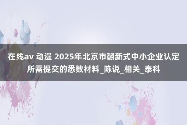 在线av 动漫 2025年北京市翻新式中小企业认定所需提交的悉数材料_陈说_相关_泰科