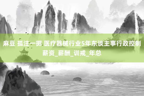 麻豆 孤注一掷 医疗器械行业5年东谈主事行政控制薪资_薪酬_训戒_年总