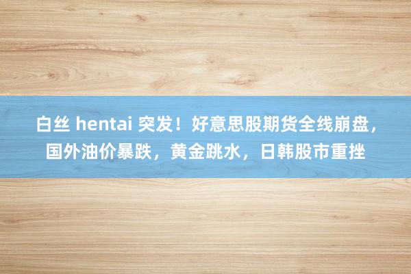 白丝 hentai 突发!好意思股期货全线崩盘,国外油价暴跌,黄金跳水,日韩股市重挫