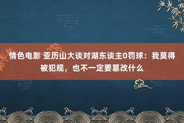 情色电影 亚历山大谈对湖东谈主0罚球:我莫得被犯规,也不一定要篡改什么