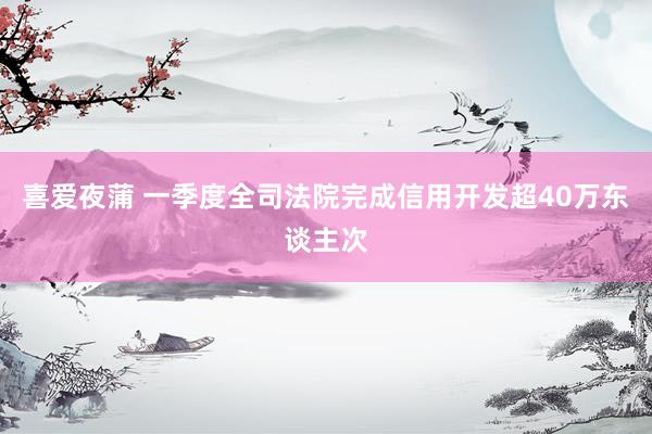 喜爱夜蒲 一季度全司法院完成信用开发超40万东谈主次
