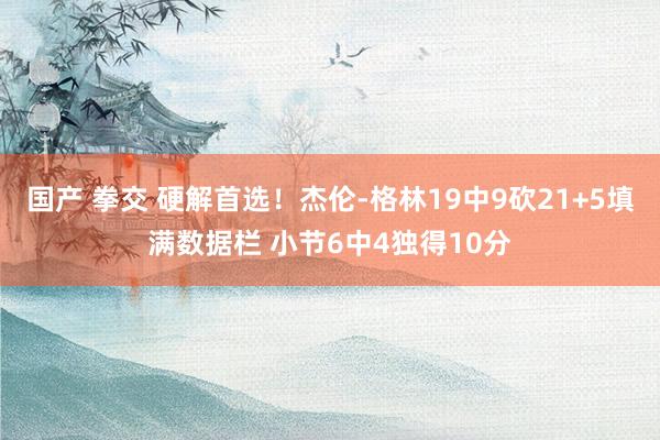 国产 拳交 硬解首选!杰伦-格林19中9砍21+5填满数据栏 小节6中4独得10分