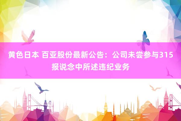 黄色日本 百亚股份最新公告:公司未尝参与315报说念中所述违纪业务
