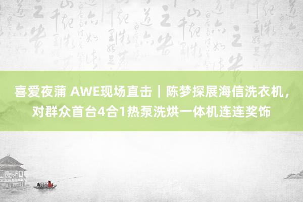 喜爱夜蒲 AWE现场直击｜陈梦探展海信洗衣机，对群众首台4合1热泵洗烘一体机连连奖饰