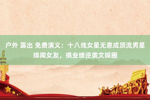 户外 露出 免费演义:十八线女星无意成顶流男星绯闻女友,搞业绩逆袭文娱圈