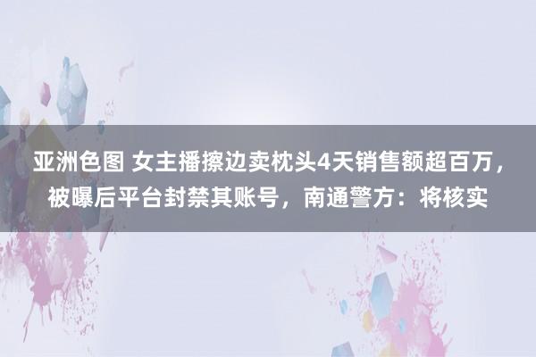 亚洲色图 女主播擦边卖枕头4天销售额超百万,被曝后平台封禁其账号,南通警方:将核实