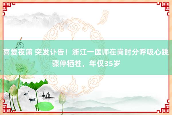 喜爱夜蒲 突发讣告!浙江一医师在岗时分呼吸心跳骤停牺牲,年仅35岁