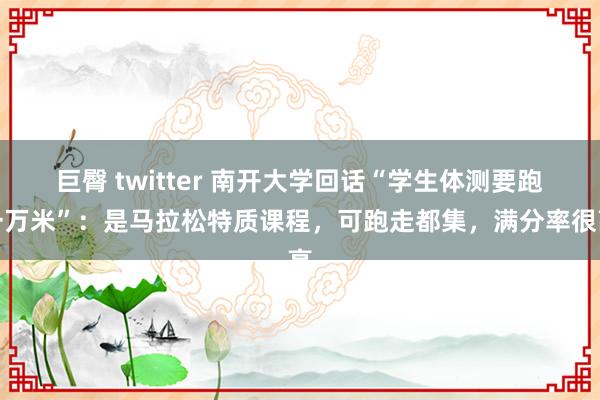 巨臀 twitter 南开大学回话“学生体测要跑一万米”:是马拉松特质课程,可跑走都集,满分率很高
