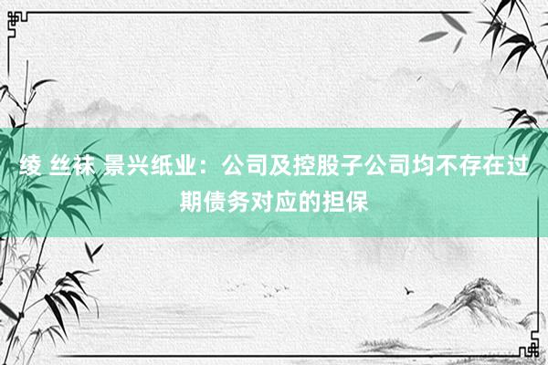 绫 丝袜 景兴纸业:公司及控股子公司均不存在过期债务对应的担保