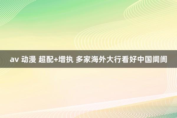 av 动漫 超配+增执 多家海外大行看好中国阛阓