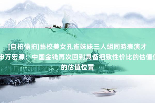 [自拍偷拍]藝校美女孔雀妹妹三人組同時表演才藝 申万宏源：中国金钱再次回到具备细致性价比的估值位置