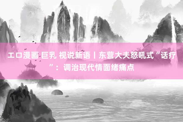 エロ漫画 巨乳 视说新语丨东营大夫怒吼式“话疗”：调治现代情面绪痛点