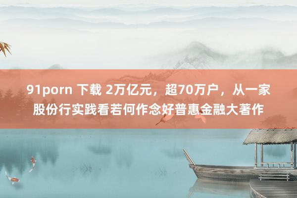 91porn 下载 2万亿元，超70万户，从一家股份行实践看若何作念好普惠金融大著作