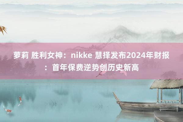 萝莉 胜利女神:nikke 慧择发布2024年财报:首年保费逆势创历史新高