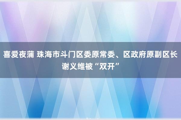 喜爱夜蒲 珠海市斗门区委原常委、区政府原副区长谢义维被“双开”