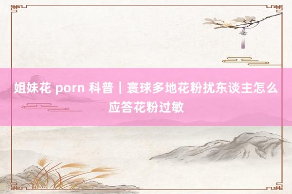 姐妹花 porn 科普|寰球多地花粉扰东谈主 怎么应答花粉过敏