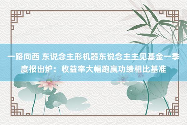 一路向西 东说念主形机器东说念主主见基金一季度报出炉:收益率大幅跑赢功绩相比基准