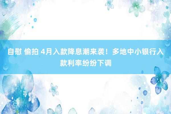 自慰 偷拍 4月入款降息潮来袭!多地中小银行入款利率纷纷下调