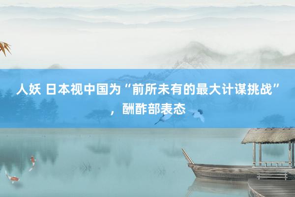 人妖 日本视中国为“前所未有的最大计谋挑战”，酬酢部表态