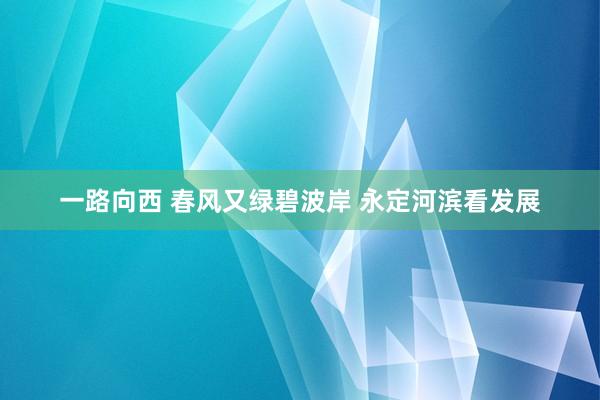 一路向西 春风又绿碧波岸 永定河滨看发展