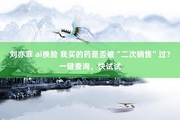 刘亦菲 ai换脸 我买的药是否被“二次销售”过?一键查询,快试试