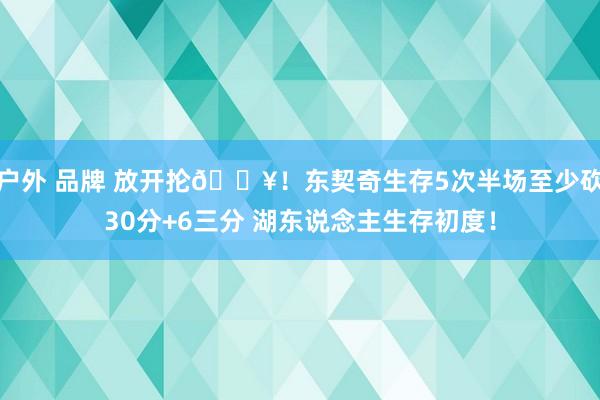 户外 品牌 放开抡🔥！东契奇生存5次半场至少砍30分+6三分 湖东说念主生存初度！