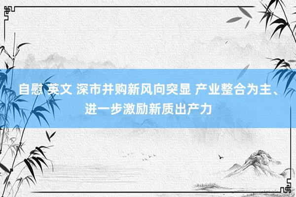 自慰 英文 深市并购新风向突显 产业整合为主、进一步激励新质出产力