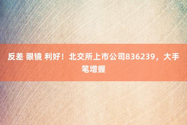 反差 眼镜 利好！北交所上市公司836239，大手笔增握