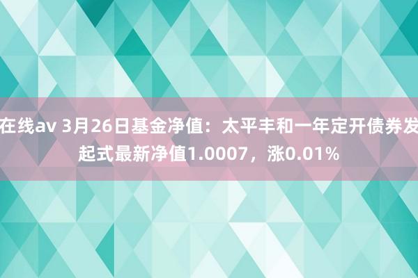 在线av 3月26日基金净值：太平丰和一年定开债券发起式最新净值1.0007，涨0.01%