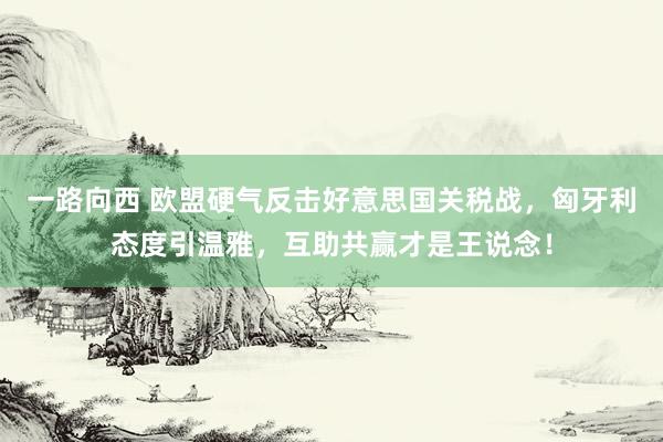 一路向西 欧盟硬气反击好意思国关税战,匈牙利态度引温雅,互助共赢才是王说念!