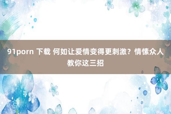 91porn 下载 何如让爱情变得更刺激?情愫众人教你这三招