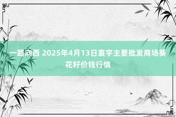 一路向西 2025年4月13日寰宇主要批发商场葵花籽价钱行情