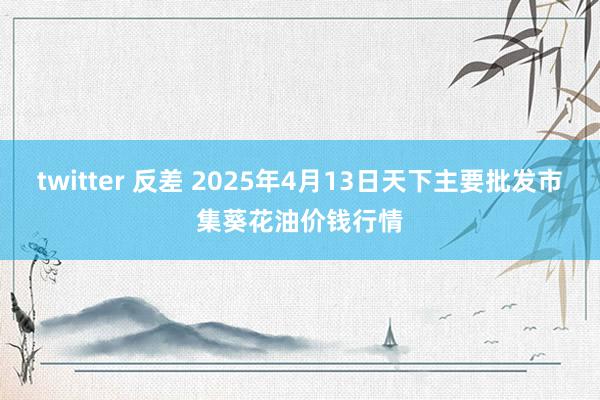 twitter 反差 2025年4月13日天下主要批发市集葵花油价钱行情