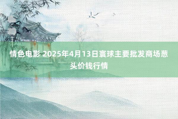 情色电影 2025年4月13日寰球主要批发商场葱头价钱行情