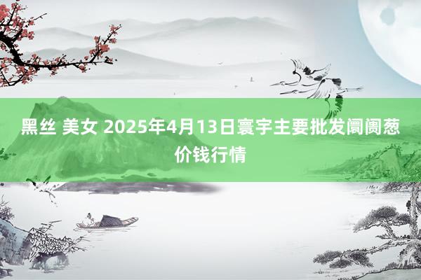黑丝 美女 2025年4月13日寰宇主要批发阛阓葱价钱行情