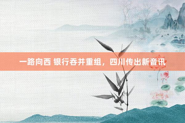 一路向西 银行吞并重组,四川传出新音讯